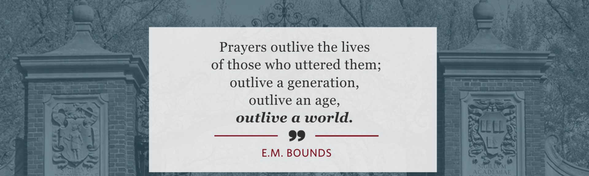 Prayers outlive the lives of those who uttered them; outlive a generation, outlive an age, outlive a world. - E.M. Bounds